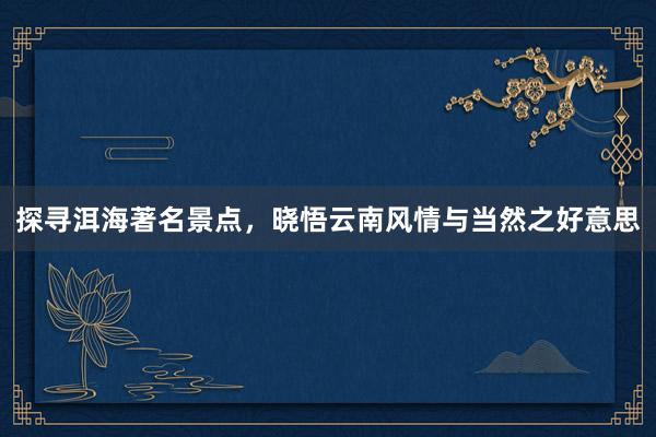 探寻洱海著名景点，晓悟云南风情与当然之好意思