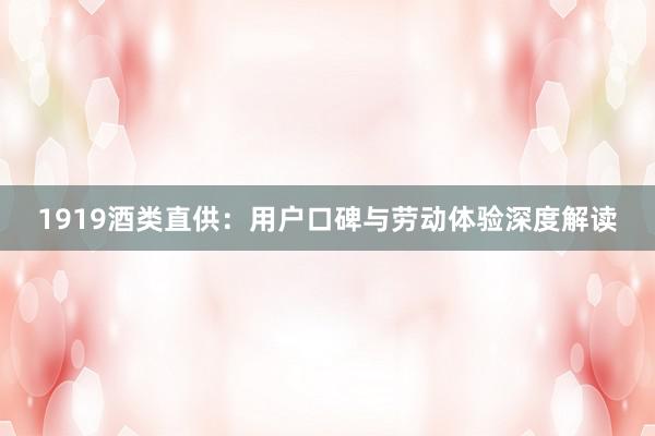 1919酒类直供：用户口碑与劳动体验深度解读