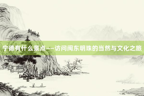 宁德有什么景点——访问闽东明珠的当然与文化之旅