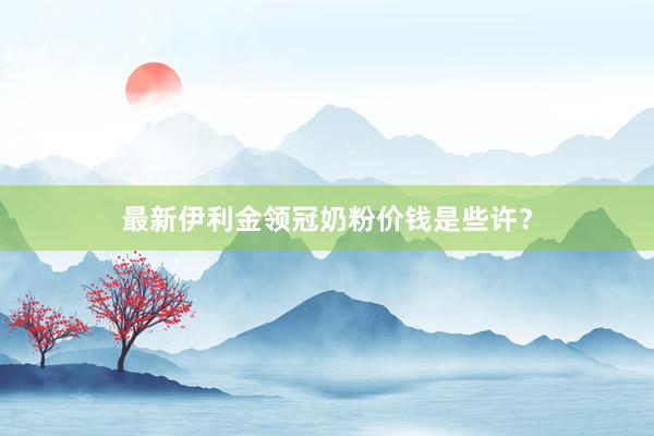 最新伊利金领冠奶粉价钱是些许？