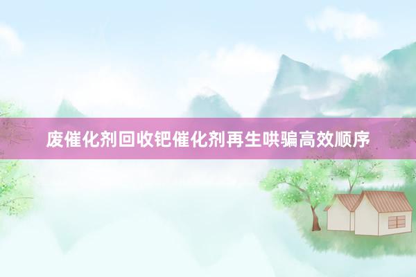 废催化剂回收钯催化剂再生哄骗高效顺序