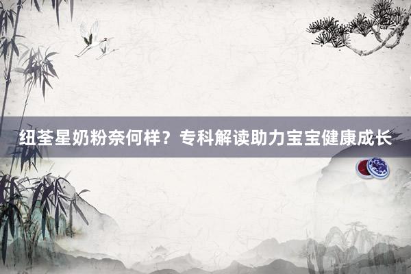 纽荃星奶粉奈何样？专科解读助力宝宝健康成长